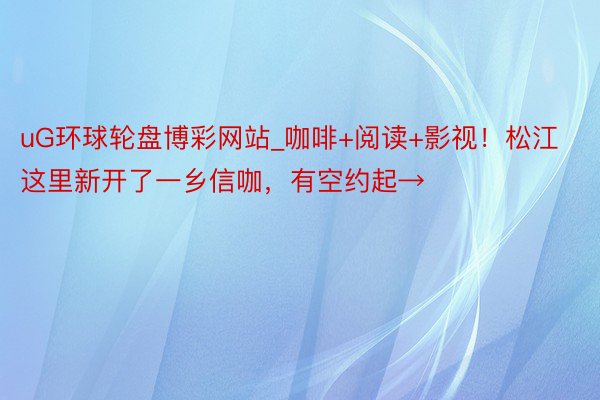uG环球轮盘博彩网站_咖啡+阅读+影视！松江这里新开了一乡信咖，有空约起→