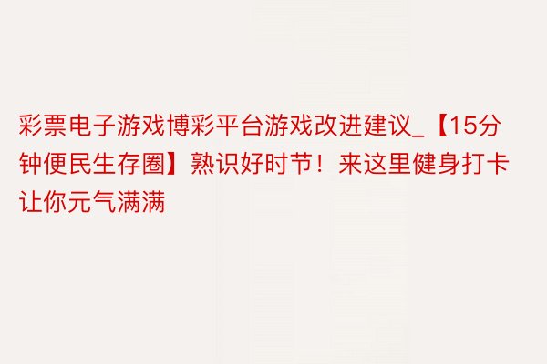 彩票电子游戏博彩平台游戏改进建议_【15分钟便民生存圈】熟识好时节！来这里健身打卡让你元气满满