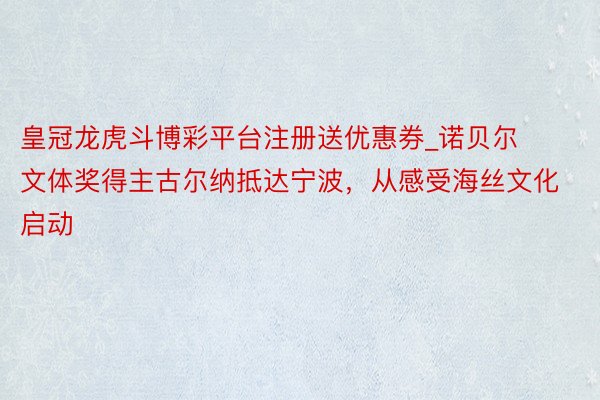 皇冠龙虎斗博彩平台注册送优惠券_诺贝尔文体奖得主古尔纳抵达宁波，从感受海丝文化启动