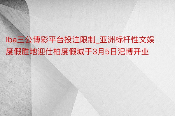 iba三公博彩平台投注限制_亚洲标杆性文娱度假胜地迎仕柏度假城于3月5日汜博开业