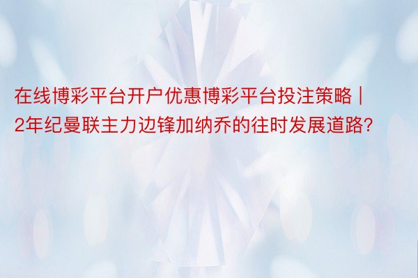 在线博彩平台开户优惠博彩平台投注策略 | 2年纪曼联主力边锋加纳乔的往时发展道路？