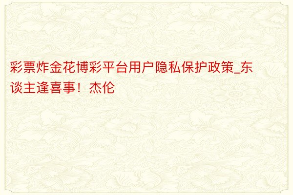 彩票炸金花博彩平台用户隐私保护政策_东谈主逢喜事！杰伦