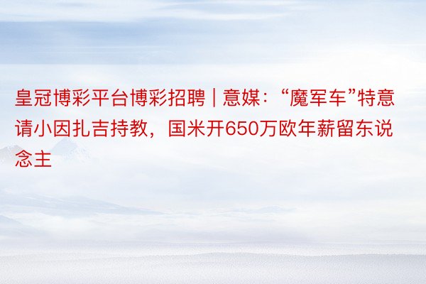 皇冠博彩平台博彩招聘 | 意媒：“魔军车”特意请小因扎吉持教，国米开650万欧年薪留东说念主