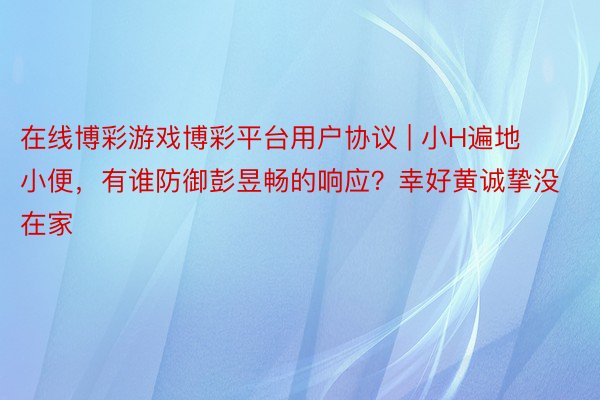 在线博彩游戏博彩平台用户协议 | 小H遍地小便，有谁防御彭昱畅的响应？幸好黄诚挚没在家