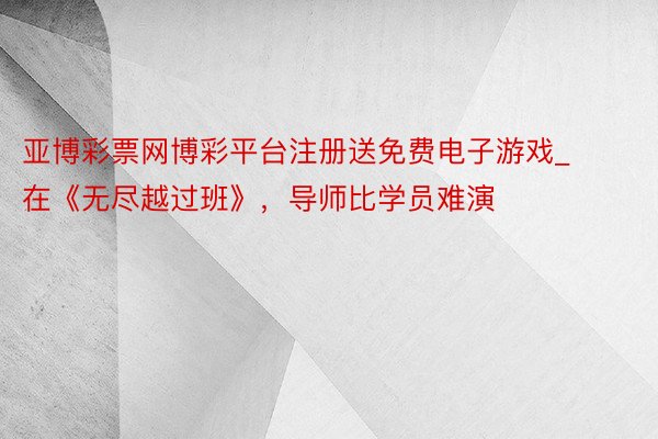 亚博彩票网博彩平台注册送免费电子游戏_在《无尽越过班》，导师比学员难演