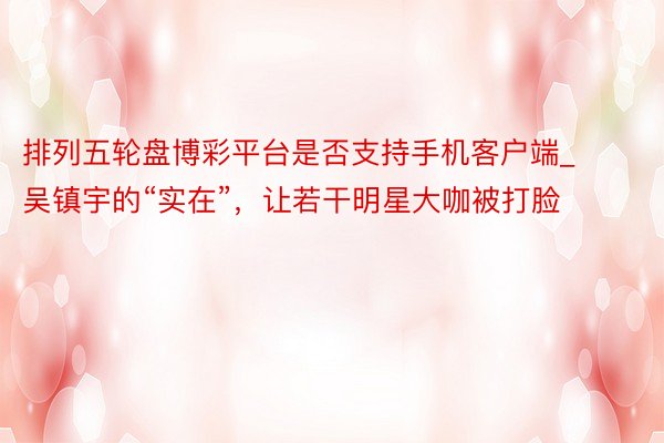 排列五轮盘博彩平台是否支持手机客户端_吴镇宇的“实在”，让若干明星大咖被打脸