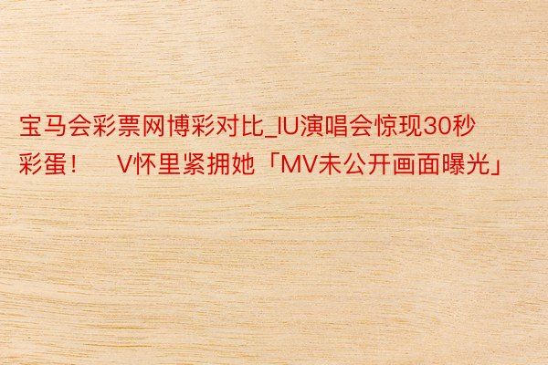 宝马会彩票网博彩对比_IU演唱会惊现30秒彩蛋！　V怀里紧拥她「MV未公开画面曝光」