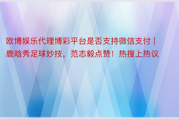 欧博娱乐代理博彩平台是否支持微信支付 | 鹿晗秀足球妙技，范志毅点赞！热搜上热议