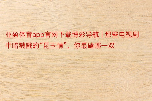 亚盈体育app官网下载博彩导航 | 那些电视剧中暗戳戳的“昆玉情”，你最磕哪一双