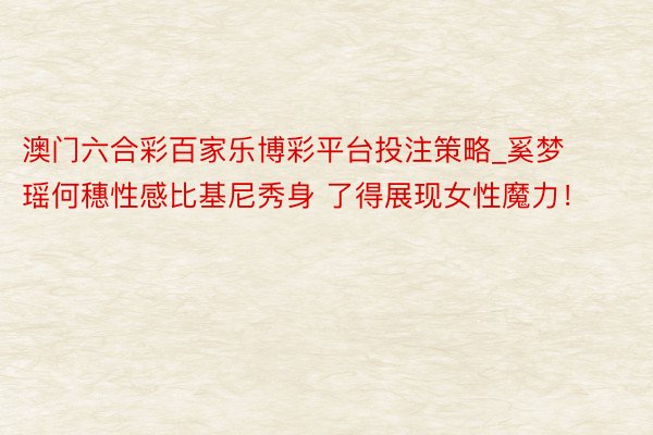 澳门六合彩百家乐博彩平台投注策略_奚梦瑶何穗性感比基尼秀身 了得展现女性魔力！