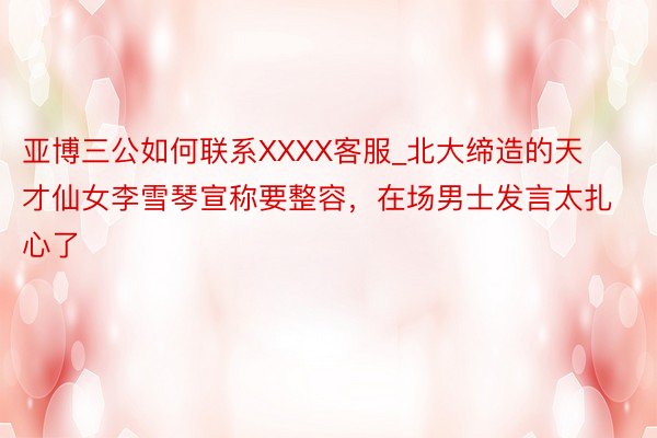 亚博三公如何联系XXXX客服_北大缔造的天才仙女李雪琴宣称要整容，在场男士发言太扎心了