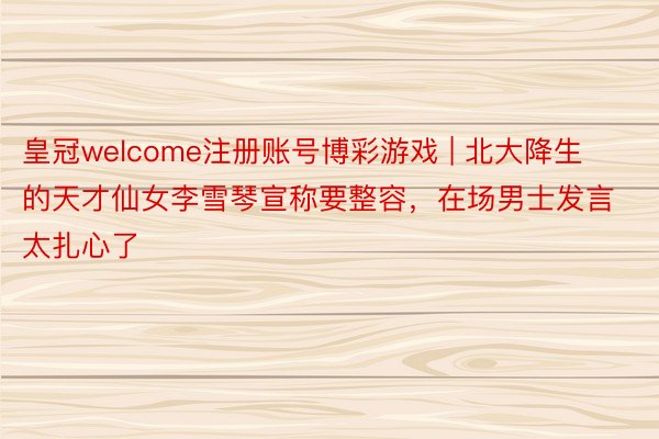 皇冠welcome注册账号博彩游戏 | 北大降生的天才仙女李雪琴宣称要整容，在场男士发言太扎心了