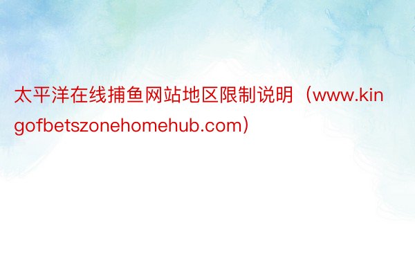 太平洋在线捕鱼网站地区限制说明（www.kingofbetszonehomehub.com）