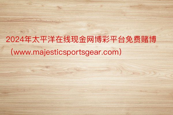 2024年太平洋在线现金网博彩平台免费赌博（www.majesticsportsgear.com）