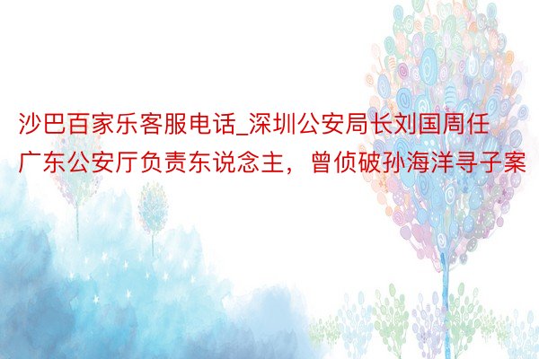 沙巴百家乐客服电话_深圳公安局长刘国周任广东公安厅负责东说念主，曾侦破孙海洋寻子案