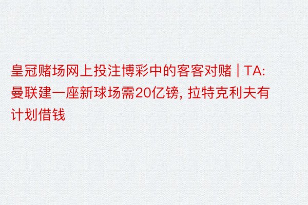 皇冠赌场网上投注博彩中的客客对赌 | TA: 曼联建一座新球场需20亿镑, 拉特克利夫有计划借钱
