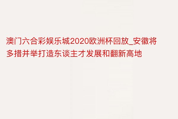澳门六合彩娱乐城2020欧洲杯回放_安徽将多措并举打造东谈主才发展和翻新高地