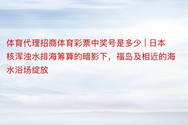体育代理招商体育彩票中奖号是多少 | 日本核浑浊水排海筹算的暗影下，福岛及相近的海水浴场绽放