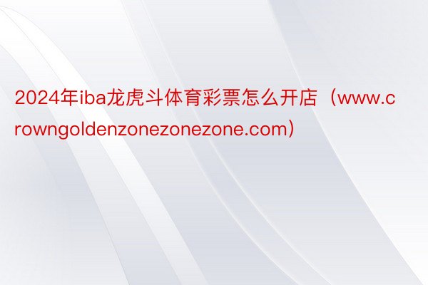 2024年iba龙虎斗体育彩票怎么开店（www.crowngoldenzonezonezone.com）