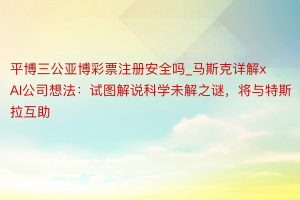 平博三公亚博彩票注册安全吗_马斯克详解xAI公司想法：试图解说科学未解之谜，将与特斯拉互助