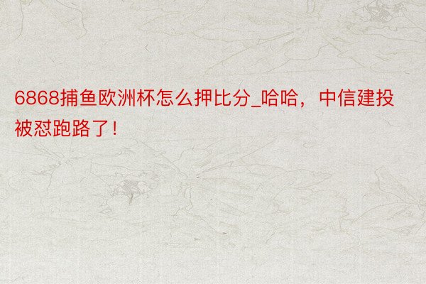 6868捕鱼欧洲杯怎么押比分_哈哈，中信建投被怼跑路了！