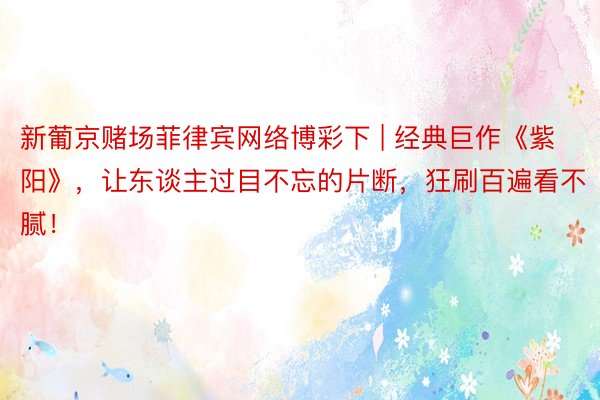 新葡京赌场菲律宾网络博彩下 | 经典巨作《紫阳》，让东谈主过目不忘的片断，狂刷百遍看不腻！