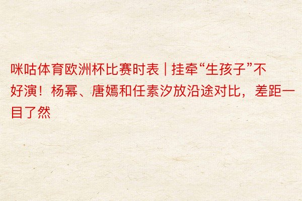 咪咕体育欧洲杯比赛时表 | 挂牵“生孩子”不好演！杨幂、唐嫣和任素汐放沿途对比，差距一目了然