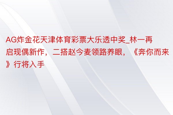 AG炸金花天津体育彩票大乐透中奖_林一再启现偶新作，二搭赵今麦领路养眼，《奔你而来》行将入手