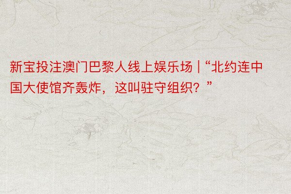 新宝投注澳门巴黎人线上娱乐场 | “北约连中国大使馆齐轰炸，这叫驻守组织？”