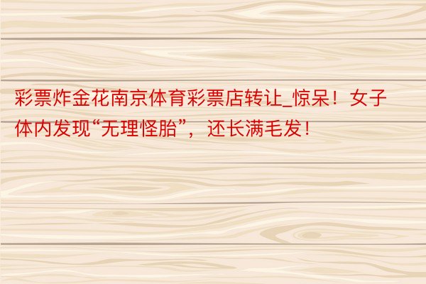 彩票炸金花南京体育彩票店转让_惊呆！女子体内发现“无理怪胎”，还长满毛发！