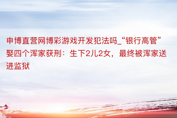 申博直营网博彩游戏开发犯法吗_“银行高管”娶四个浑家获刑：生下2儿2女，最终被浑家送进监狱