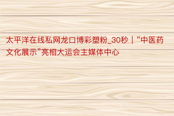 太平洋在线私网龙口博彩塑粉_30秒｜“中医药文化展示”亮相大运会主媒体中心