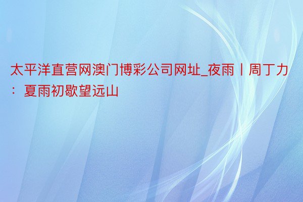 太平洋直营网澳门博彩公司网址_夜雨丨周丁力：夏雨初歇望远山