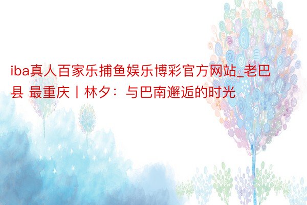 iba真人百家乐捕鱼娱乐博彩官方网站_老巴县 最重庆丨林夕：与巴南邂逅的时光