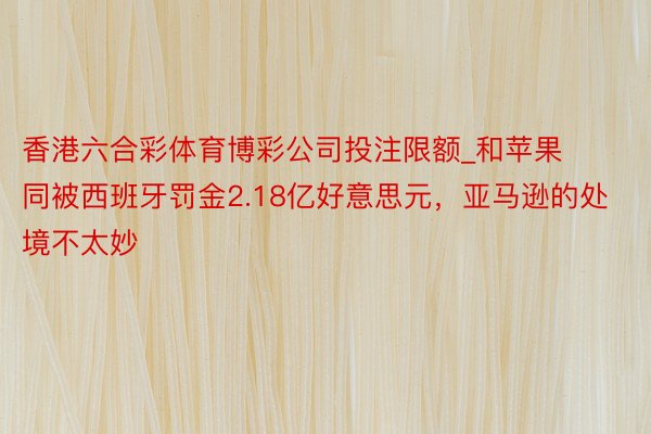香港六合彩体育博彩公司投注限额_和苹果同被西班牙罚金2.18亿好意思元，亚马逊的处境不太妙