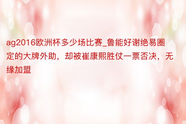 ag2016欧洲杯多少场比赛_鲁能好谢绝易圈定的大牌外助，却被崔康熙胜仗一票否决，无缘加盟