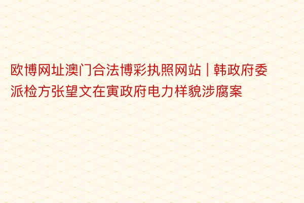 欧博网址澳门合法博彩执照网站 | 韩政府委派检方张望文在寅政府电力样貌涉腐案