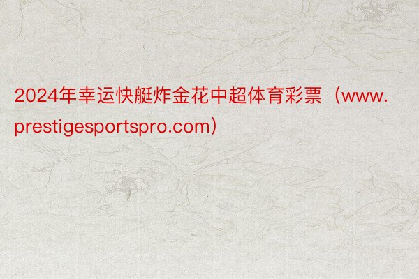 2024年幸运快艇炸金花中超体育彩票（www.prestigesportspro.com）