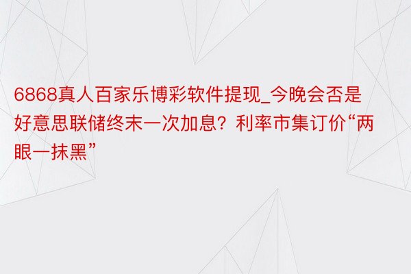 6868真人百家乐博彩软件提现_今晚会否是好意思联储终末一次加息？利率市集订价“两眼一抹黑”