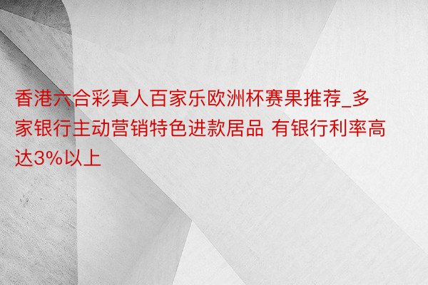 香港六合彩真人百家乐欧洲杯赛果推荐_多家银行主动营销特色进款居品 有银行利率高达3%以上