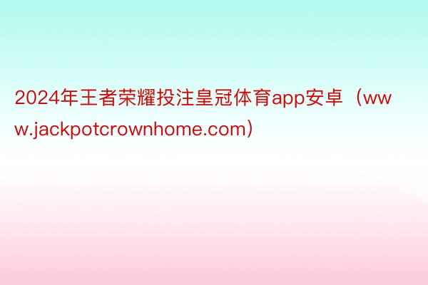 2024年王者荣耀投注皇冠体育app安卓（www.jackpotcrownhome.com）