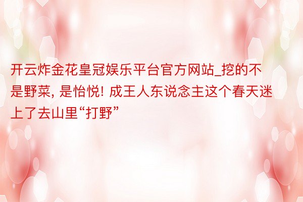 开云炸金花皇冠娱乐平台官方网站_挖的不是野菜, 是怡悦! 成王人东说念主这个春天迷上了去山里“打野”