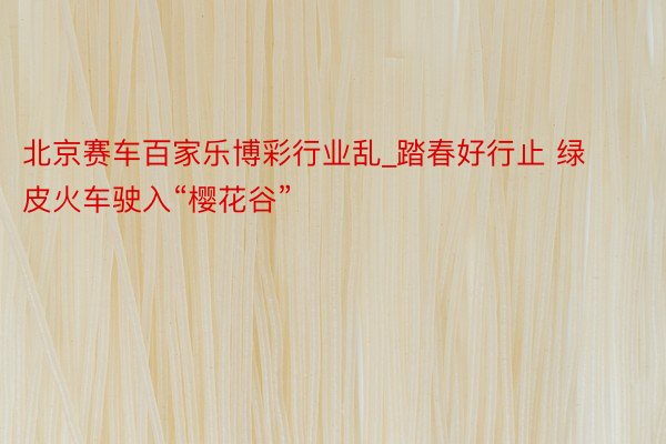 北京赛车百家乐博彩行业乱_踏春好行止 绿皮火车驶入“樱花谷”