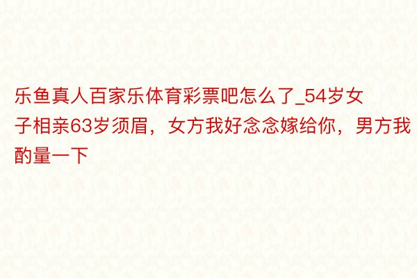 乐鱼真人百家乐体育彩票吧怎么了_54岁女子相亲63岁须眉，女方我好念念嫁给你，男方我酌量一下