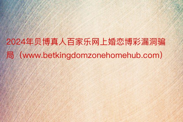 2024年贝博真人百家乐网上婚恋博彩漏洞骗局（www.betkingdomzonehomehub.com）