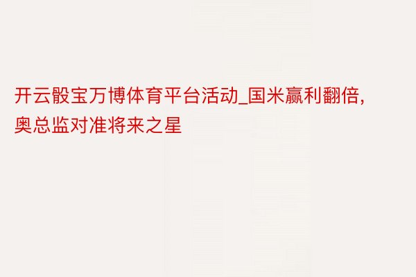 开云骰宝万博体育平台活动_国米赢利翻倍, 奥总监对准将来之星