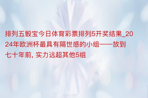 排列五骰宝今日体育彩票排列5开奖结果_2024年欧洲杯最具有隔世感的小组——放到七十年前, 实力远超其他5组