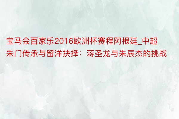 宝马会百家乐2016欧洲杯赛程阿根廷_中超朱门传承与留洋抉择：蒋圣龙与朱辰杰的挑战