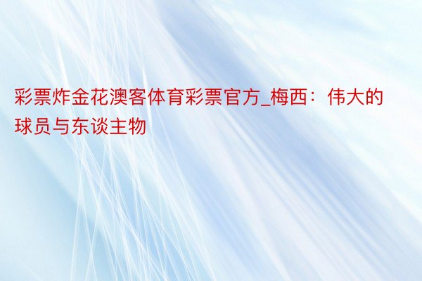 彩票炸金花澳客体育彩票官方_梅西：伟大的球员与东谈主物