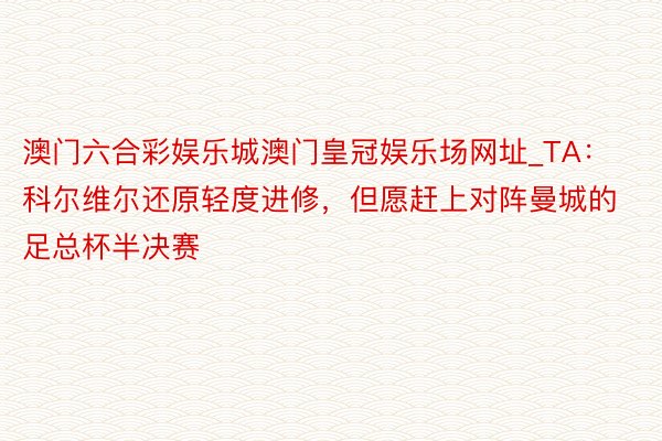 澳门六合彩娱乐城澳门皇冠娱乐场网址_TA：科尔维尔还原轻度进修，但愿赶上对阵曼城的足总杯半决赛